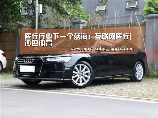 医疗行业下一个蓝海:互联网医疗|沙巴体育(图2) 沙巴体育app
